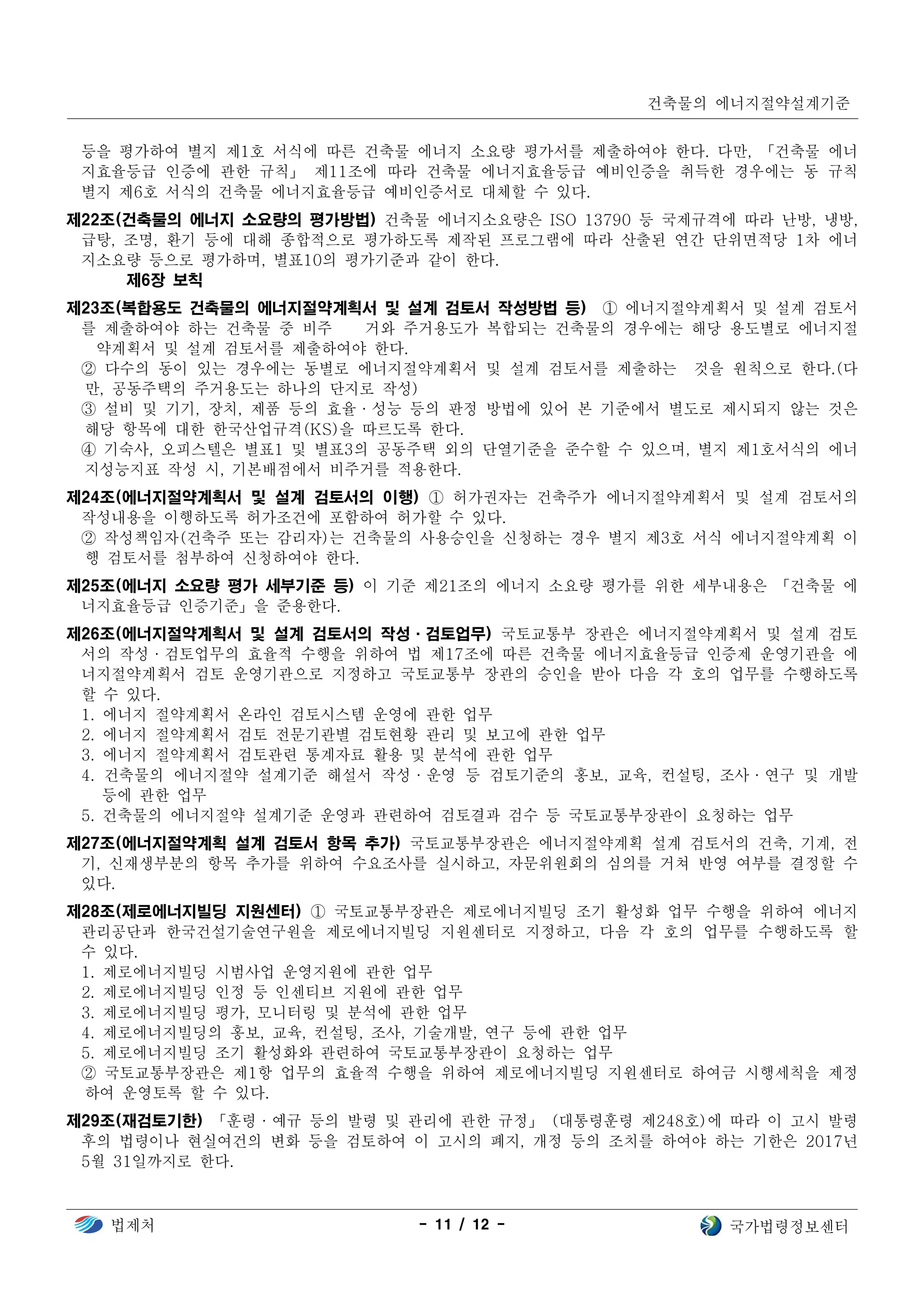 건축물의 에너지절약설계기준
법제처 - 11 / 12 - 국가법령정보센터
등을 평가하여 별지 제1호 서식에 따른 건축물 에너지 소요량 평가서를 제출하여야 한다. 다만, 「건축물 에너
지효율등급 인증에 관한 규칙」 제11조에 따라 건축물 에너지효율등급 예비인증을 취득한 경우에는 동 규칙
별지 제6호 서식의 건축물 에너지효율등급 예비인증서로 대체할 수 있다.
제22조(건축물의 에너지 소요량의 평가방법) 건축물 에너지소요량은 ISO 13790 등 국제규격에 따라 난방, 냉방,
급탕, 조명, 환기 등에 대해 종합적으로 평가하도록 제작된 프로그램에 따라 산출된 연간 단위면적당 1차 에너
지소요량 등으로 평가하며, 별표10의 평가기준과 같이 한다.
제6장 보칙
제23조(복합용도 건축물의 에너지절약계획서 및 설계 검토서 작성방법 등) ① 에너지절약계획서 및 설계 검토서
를 제출하여야 하는 건축물 중 비주 거와 주거용도가 복합되는 건축물의 경우에는 해당 용도별로 에너지절
약계획서 및 설계 검토서를 제출하여야 한다.
② 다수의 동이 있는 경우에는 동별로 에너지절약계획서 및 설계 검토서를 제출하는 것을 원칙으로 한다.(다
만, 공동주택의 주거용도는 하나의 단지로 작성)
③ 설비 및 기기, 장치, 제품 등의 효율·성능 등의 판정 방법에 있어 본 기준에서 별도로 제시되지 않는 것은
해당 항목에 대한 한국산업규격(KS)을 따르도록 한다.
④ 기숙사, 오피스텔은 별표1 및 별표3의 공동주택 외의 단열기준을 준수할 수 있으며, 별지 제1호서식의 에너
지성능지표 작성 시, 기본배점에서 비주거를 적용한다.
제24조(에너지절약계획서 및 설계 검토서의 이행) ① 허가권자는 건축주가 에너지절약계획서 및 설계 검토서의
작성내용을 이행하도록 허가조건에 포함하여 허가할 수 있다.
② 작성책임자(건축주 또는 감리자)는 건축물의 사용승인을 신청하는 경우 별지 제3호 서식 에너지절약계획 이
행 검토서를 첨부하여 신청하여야 한다.
제25조(에너지 소요량 평가 세부기준 등) 이 기준 제21조의 에너지 소요량 평가를 위한 세부내용은 「건축물 에
너지효율등급 인증기준」을 준용한다.
제26조(에너지절약계획서 및 설계 검토서의 작성·검토업무) 국토교통부 장관은 에너지절약계획서 및 설계 검토
서의 작성·검토업무의 효율적 수행을 위하여 법 제17조에 따른 건축물 에너지효율등급 인증제 운영기관을 에
너지절약계획서 검토 운영기관으로 지정하고 국토교통부 장관의 승인을 받아 다음 각 호의 업무를 수행하도록
할 수 있다.
1. 에너지 절약계획서 온라인 검토시스템 운영에 관한 업무
2. 에너지 절약계획서 검토 전문기관별 검토현황 관리 및 보고에 관한 업무
3. 에너지 절약계획서 검토관련 통계자료 활용 및 분석에 관한 업무
4. 건축물의 에너지절약 설계기준 해설서 작성·운영 등 검토기준의 홍보, 교육, 컨설팅, 조사·연구 및 개발
등에 관한 업무
5. 건축물의 에너지절약 설계기준 운영과 관련하여 검토결과 검수 등 국토교통부장관이 요청하는 업무
제27조(에너지절약계획 설계 검토서 항목 추가) 국토교통부장관은 에너지절약계획 설계 검토서의 건축, 기계, 전
기, 신재생부분의 항목 추가를 위하여 수요조사를 실시하고, 자문위원회의 심의를 거쳐 반영 여부를 결정할 수
있다.
제28조(제로에너지빌딩 지원센터) ① 국토교통부장관은 제로에너지빌딩 조기 활성화 업무 수행을 위하여 에너지
관리공단과 한국건설기술연구원을 제로에너지빌딩 지원센터로 지정하고, 다음 각 호의 업무를 수행하도록 할
수 있다.
1. 제로에너지빌딩 시범사업 운영지원에 관한 업무
2. 제로에너지빌딩 인정 등 인센티브 지원에 관한 업무
3. 제로에너지빌딩 평가, 모니터링 및 분석에 관한 업무
4. 제로에너지빌딩의 홍보, 교육, 컨설팅, 조사, 기술개발, 연구 등에 관한 업무
5. 제로에너지빌딩 조기 활성화와 관련하여 국토교통부장관이 요청하는 업무
② 국토교통부장관은 제1항 업무의 효율적 수행을 위하여 제로에너지빌딩 지원센터로 하여금 시행세칙을 제정
하여 운영토록 할 수 있다.
제29조(재검토기한) 「훈령·예규 등의 발령 및 관리에 관한 규정」 (대통령훈령 제248호)에 따라 이 고시 발령
후의 법령이나 현실여건의 변화 등을 검토하여 이 고시의 폐지, 개정 등의 조치를 하여야 하는 기한은 2017년
5월 31일까지로 한다.
 