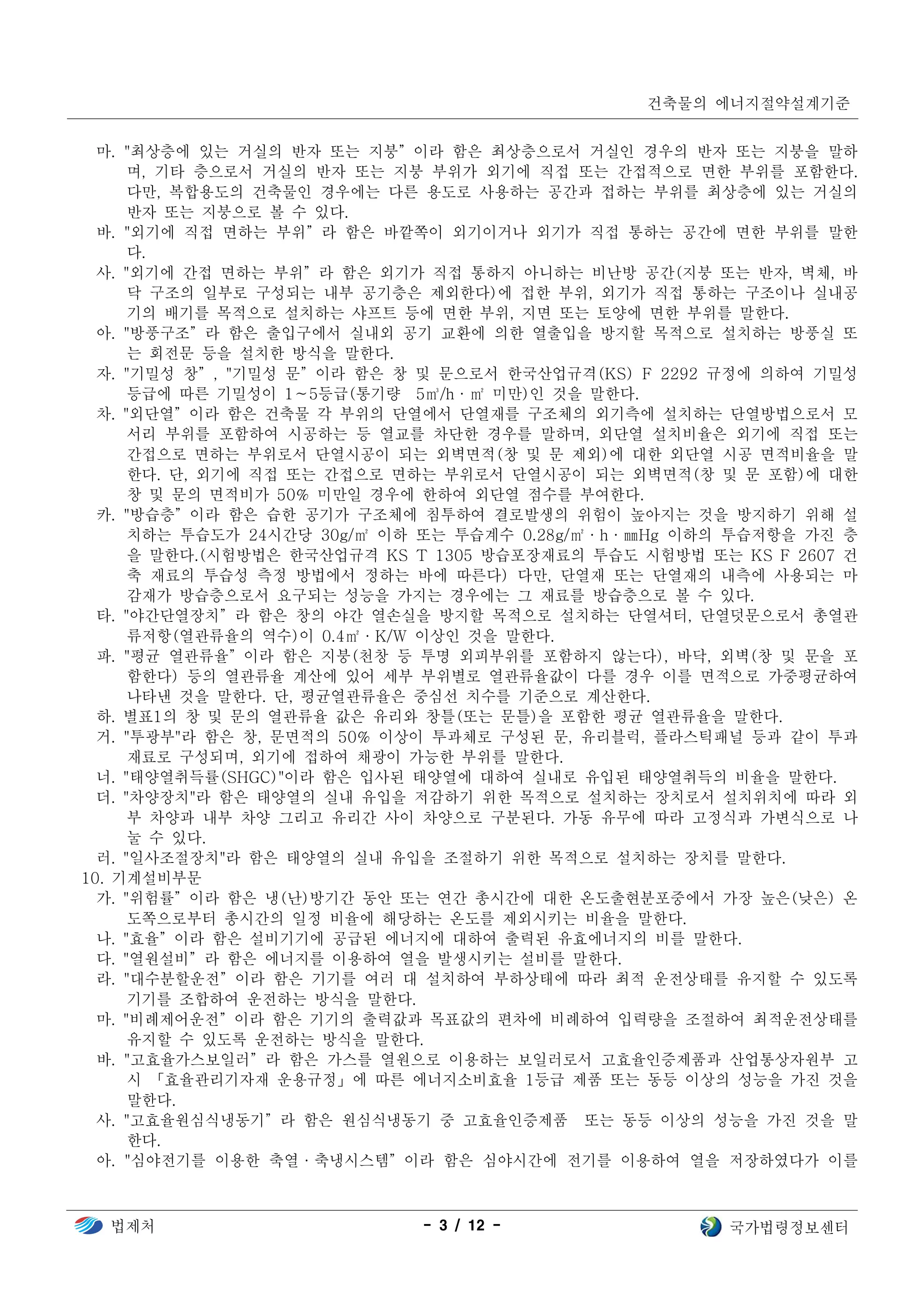 건축물의 에너지절약설계기준
법제처 - 3 / 12 - 국가법령정보센터
마. "최상층에 있는 거실의 반자 또는 지붕”이라 함은 최상층으로서 거실인 경우의 반자 또는 지붕을 말하
며, 기타 층으로서 거실의 반자 또는 지붕 부위가 외기에 직접 또는 간접적으로 면한 부위를 포함한다.
다만, 복합용도의 건축물인 경우에는 다른 용도로 사용하는 공간과 접하는 부위를 최상층에 있는 거실의
반자 또는 지붕으로 볼 수 있다.
바. "외기에 직접 면하는 부위”라 함은 바깥쪽이 외기이거나 외기가 직접 통하는 공간에 면한 부위를 말한
다.
사. "외기에 간접 면하는 부위”라 함은 외기가 직접 통하지 아니하는 비난방 공간(지붕 또는 반자, 벽체, 바
닥 구조의 일부로 구성되는 내부 공기층은 제외한다)에 접한 부위, 외기가 직접 통하는 구조이나 실내공
기의 배기를 목적으로 설치하는 샤프트 등에 면한 부위, 지면 또는 토양에 면한 부위를 말한다.
아. "방풍구조”라 함은 출입구에서 실내외 공기 교환에 의한 열출입을 방지할 목적으로 설치하는 방풍실 또
는 회전문 등을 설치한 방식을 말한다.
자. "기밀성 창”, "기밀성 문”이라 함은 창 및 문으로서 한국산업규격(KS) F 2292 규정에 의하여 기밀성
등급에 따른 기밀성이 1∼5등급(통기량 5㎥/h·㎡ 미만)인 것을 말한다.
차. "외단열”이라 함은 건축물 각 부위의 단열에서 단열재를 구조체의 외기측에 설치하는 단열방법으로서 모
서리 부위를 포함하여 시공하는 등 열교를 차단한 경우를 말하며, 외단열 설치비율은 외기에 직접 또는
간접으로 면하는 부위로서 단열시공이 되는 외벽면적(창 및 문 제외)에 대한 외단열 시공 면적비율을 말
한다. 단, 외기에 직접 또는 간접으로 면하는 부위로서 단열시공이 되는 외벽면적(창 및 문 포함)에 대한
창 및 문의 면적비가 50% 미만일 경우에 한하여 외단열 점수를 부여한다.
카. "방습층”이라 함은 습한 공기가 구조체에 침투하여 결로발생의 위험이 높아지는 것을 방지하기 위해 설
치하는 투습도가 24시간당 30g/㎡ 이하 또는 투습계수 0.28g/㎡·h·㎜Hg 이하의 투습저항을 가진 층
을 말한다.(시험방법은 한국산업규격 KS T 1305 방습포장재료의 투습도 시험방법 또는 KS F 2607 건
축 재료의 투습성 측정 방법에서 정하는 바에 따른다) 다만, 단열재 또는 단열재의 내측에 사용되는 마
감재가 방습층으로서 요구되는 성능을 가지는 경우에는 그 재료를 방습층으로 볼 수 있다.
타. "야간단열장치”라 함은 창의 야간 열손실을 방지할 목적으로 설치하는 단열셔터, 단열덧문으로서 총열관
류저항(열관류율의 역수)이 0.4㎡·K/W 이상인 것을 말한다.
파. "평균 열관류율”이라 함은 지붕(천창 등 투명 외피부위를 포함하지 않는다), 바닥, 외벽(창 및 문을 포
함한다) 등의 열관류율 계산에 있어 세부 부위별로 열관류율값이 다를 경우 이를 면적으로 가중평균하여
나타낸 것을 말한다. 단, 평균열관류율은 중심선 치수를 기준으로 계산한다.
하. 별표1의 창 및 문의 열관류율 값은 유리와 창틀(또는 문틀)을 포함한 평균 열관류율을 말한다.
거. "투광부"라 함은 창, 문면적의 50% 이상이 투과체로 구성된 문, 유리블럭, 플라스틱패널 등과 같이 투과
재료로 구성되며, 외기에 접하여 채광이 가능한 부위를 말한다.
너. "태양열취득률(SHGC)"이라 함은 입사된 태양열에 대하여 실내로 유입된 태양열취득의 비율을 말한다.
더. "차양장치"라 함은 태양열의 실내 유입을 저감하기 위한 목적으로 설치하는 장치로서 설치위치에 따라 외
부 차양과 내부 차양 그리고 유리간 사이 차양으로 구분된다. 가동 유무에 따라 고정식과 가변식으로 나
눌 수 있다.
러. "일사조절장치"라 함은 태양열의 실내 유입을 조절하기 위한 목적으로 설치하는 장치를 말한다.
10. 기계설비부문
가. "위험률”이라 함은 냉(난)방기간 동안 또는 연간 총시간에 대한 온도출현분포중에서 가장 높은(낮은) 온
도쪽으로부터 총시간의 일정 비율에 해당하는 온도를 제외시키는 비율을 말한다.
나. "효율”이라 함은 설비기기에 공급된 에너지에 대하여 출력된 유효에너지의 비를 말한다.
다. "열원설비”라 함은 에너지를 이용하여 열을 발생시키는 설비를 말한다.
라. "대수분할운전”이라 함은 기기를 여러 대 설치하여 부하상태에 따라 최적 운전상태를 유지할 수 있도록
기기를 조합하여 운전하는 방식을 말한다.
마. "비례제어운전”이라 함은 기기의 출력값과 목표값의 편차에 비례하여 입력량을 조절하여 최적운전상태를
유지할 수 있도록 운전하는 방식을 말한다.
바. "고효율가스보일러”라 함은 가스를 열원으로 이용하는 보일러로서 고효율인증제품과 산업통상자원부 고
시 「효율관리기자재 운용규정」에 따른 에너지소비효율 1등급 제품 또는 동등 이상의 성능을 가진 것을
말한다.
사. "고효율원심식냉동기”라 함은 원심식냉동기 중 고효율인증제품 또는 동등 이상의 성능을 가진 것을 말
한다.
아. "심야전기를 이용한 축열·축냉시스템”이라 함은 심야시간에 전기를 이용하여 열을 저장하였다가 이를
 