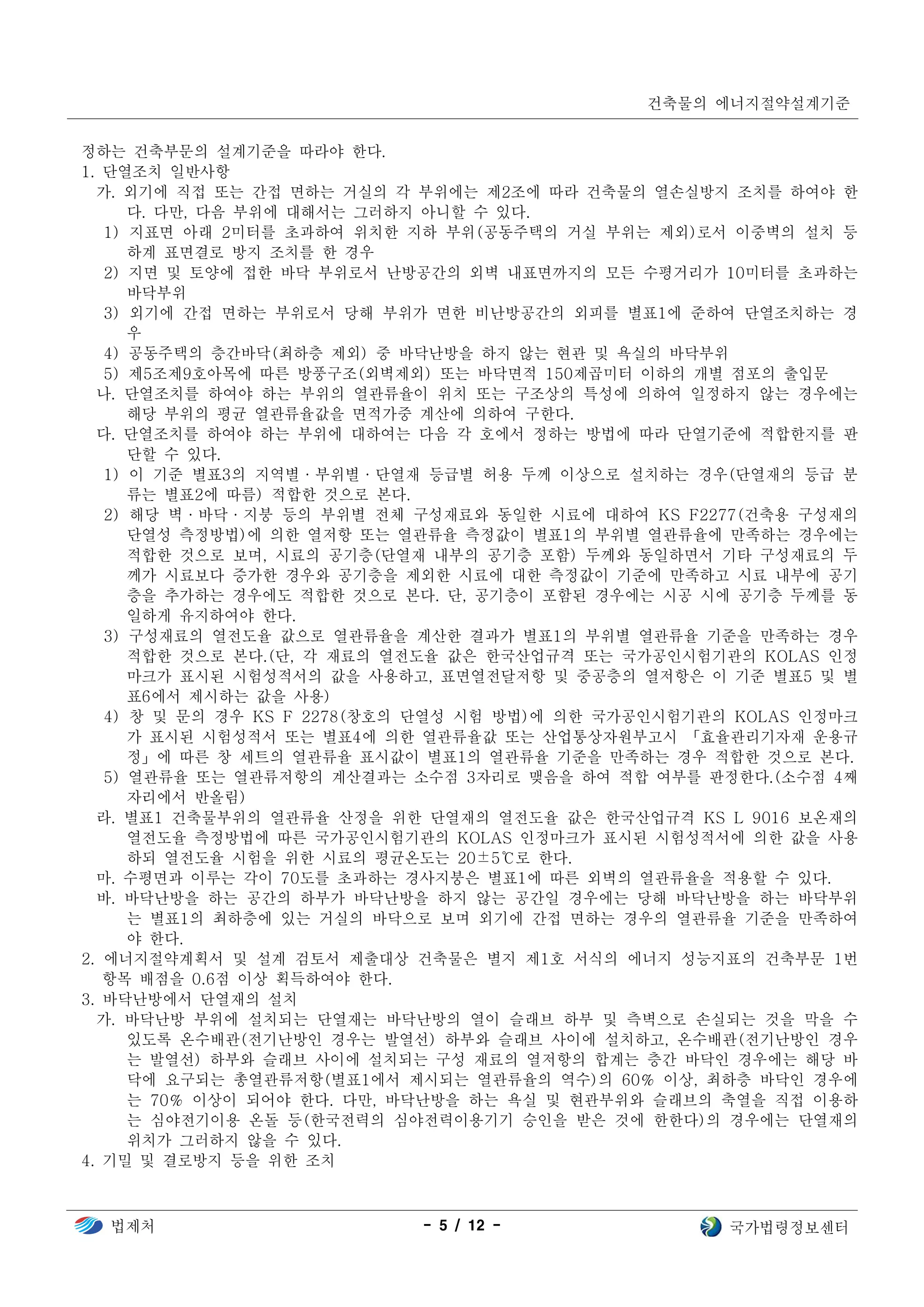 건축물의 에너지절약설계기준
법제처 - 5 / 12 - 국가법령정보센터
정하는 건축부문의 설계기준을 따라야 한다.
1. 단열조치 일반사항
가. 외기에 직접 또는 간접 면하는 거실의 각 부위에는 제2조에 따라 건축물의 열손실방지 조치를 하여야 한
다. 다만, 다음 부위에 대해서는 그러하지 아니할 수 있다.
1) 지표면 아래 2미터를 초과하여 위치한 지하 부위(공동주택의 거실 부위는 제외)로서 이중벽의 설치 등
하계 표면결로 방지 조치를 한 경우
2) 지면 및 토양에 접한 바닥 부위로서 난방공간의 외벽 내표면까지의 모든 수평거리가 10미터를 초과하는
바닥부위
3) 외기에 간접 면하는 부위로서 당해 부위가 면한 비난방공간의 외피를 별표1에 준하여 단열조치하는 경
우
4) 공동주택의 층간바닥(최하층 제외) 중 바닥난방을 하지 않는 현관 및 욕실의 바닥부위
5) 제5조제9호아목에 따른 방풍구조(외벽제외) 또는 바닥면적 150제곱미터 이하의 개별 점포의 출입문
나. 단열조치를 하여야 하는 부위의 열관류율이 위치 또는 구조상의 특성에 의하여 일정하지 않는 경우에는
해당 부위의 평균 열관류율값을 면적가중 계산에 의하여 구한다.
다. 단열조치를 하여야 하는 부위에 대하여는 다음 각 호에서 정하는 방법에 따라 단열기준에 적합한지를 판
단할 수 있다.
1) 이 기준 별표3의 지역별·부위별·단열재 등급별 허용 두께 이상으로 설치하는 경우(단열재의 등급 분
류는 별표2에 따름) 적합한 것으로 본다.
2) 해당 벽·바닥·지붕 등의 부위별 전체 구성재료와 동일한 시료에 대하여 KS F2277(건축용 구성재의
단열성 측정방법)에 의한 열저항 또는 열관류율 측정값이 별표1의 부위별 열관류율에 만족하는 경우에는
적합한 것으로 보며, 시료의 공기층(단열재 내부의 공기층 포함) 두께와 동일하면서 기타 구성재료의 두
께가 시료보다 증가한 경우와 공기층을 제외한 시료에 대한 측정값이 기준에 만족하고 시료 내부에 공기
층을 추가하는 경우에도 적합한 것으로 본다. 단, 공기층이 포함된 경우에는 시공 시에 공기층 두께를 동
일하게 유지하여야 한다.
3) 구성재료의 열전도율 값으로 열관류율을 계산한 결과가 별표1의 부위별 열관류율 기준을 만족하는 경우
적합한 것으로 본다.(단, 각 재료의 열전도율 값은 한국산업규격 또는 국가공인시험기관의 KOLAS 인정
마크가 표시된 시험성적서의 값을 사용하고, 표면열전달저항 및 중공층의 열저항은 이 기준 별표5 및 별
표6에서 제시하는 값을 사용)
4) 창 및 문의 경우 KS F 2278(창호의 단열성 시험 방법)에 의한 국가공인시험기관의 KOLAS 인정마크
가 표시된 시험성적서 또는 별표4에 의한 열관류율값 또는 산업통상자원부고시 「효율관리기자재 운용규
정」에 따른 창 세트의 열관류율 표시값이 별표1의 열관류율 기준을 만족하는 경우 적합한 것으로 본다.
5) 열관류율 또는 열관류저항의 계산결과는 소수점 3자리로 맺음을 하여 적합 여부를 판정한다.(소수점 4째
자리에서 반올림)
라. 별표1 건축물부위의 열관류율 산정을 위한 단열재의 열전도율 값은 한국산업규격 KS L 9016 보온재의
열전도율 측정방법에 따른 국가공인시험기관의 KOLAS 인정마크가 표시된 시험성적서에 의한 값을 사용
하되 열전도율 시험을 위한 시료의 평균온도는 20±5℃로 한다.
마. 수평면과 이루는 각이 70도를 초과하는 경사지붕은 별표1에 따른 외벽의 열관류율을 적용할 수 있다.
바. 바닥난방을 하는 공간의 하부가 바닥난방을 하지 않는 공간일 경우에는 당해 바닥난방을 하는 바닥부위
는 별표1의 최하층에 있는 거실의 바닥으로 보며 외기에 간접 면하는 경우의 열관류율 기준을 만족하여
야 한다.
2. 에너지절약계획서 및 설계 검토서 제출대상 건축물은 별지 제1호 서식의 에너지 성능지표의 건축부문 1번
항목 배점을 0.6점 이상 획득하여야 한다.
3. 바닥난방에서 단열재의 설치
가. 바닥난방 부위에 설치되는 단열재는 바닥난방의 열이 슬래브 하부 및 측벽으로 손실되는 것을 막을 수
있도록 온수배관(전기난방인 경우는 발열선) 하부와 슬래브 사이에 설치하고, 온수배관(전기난방인 경우
는 발열선) 하부와 슬래브 사이에 설치되는 구성 재료의 열저항의 합계는 층간 바닥인 경우에는 해당 바
닥에 요구되는 총열관류저항(별표1에서 제시되는 열관류율의 역수)의 60％ 이상, 최하층 바닥인 경우에
는 70％ 이상이 되어야 한다. 다만, 바닥난방을 하는 욕실 및 현관부위와 슬래브의 축열을 직접 이용하
는 심야전기이용 온돌 등(한국전력의 심야전력이용기기 승인을 받은 것에 한한다)의 경우에는 단열재의
위치가 그러하지 않을 수 있다.
4. 기밀 및 결로방지 등을 위한 조치
 