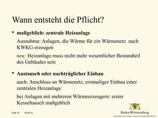  maßgeblich: zentrale Heizanlage
Ausnahme: Anlagen, die Wärme für ein Wärmenetz nach
KWKG erzeugen
neu: Heizanlage muss nicht mehr wesentlicher Bestandteil
des Gebäudes sein
 Austausch oder nachträglicher Einbau
auch: Anschluss an Wärmenetz, erstmaliger Einbau einer
zentralen Heizanlage
bei Anlagen mit mehreren Wärmeerzeugern: erster
Kesseltausch maßgeblich
Wann entsteht die Pflicht?
18.09.15Folie 15
 