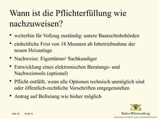  weiterhin für Vollzug zuständig: untere Baurechtsbehörden
 einheitliche Frist von 18 Monaten ab Inbetriebnahme der
neuen Heizanlage
 Nachweise: Eigentümer/ Sachkundiger
 Entwicklung eines elektronischen Beratungs- und
Nachweistools (optional)
 Pflicht entfällt, wenn alle Optionen technisch unmöglich sind
oder öffentlich-rechtliche Vorschriften entgegenstehen
 Antrag auf Befreiung wie bisher möglich
Wann ist die Pflichterfüllung wie
nachzuweisen?
18.09.15Folie 16
 