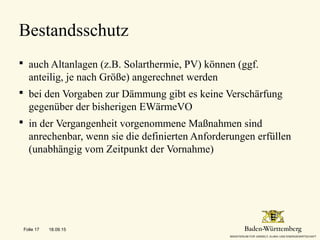  auch Altanlagen (z.B. Solarthermie, PV) können (ggf.
anteilig, je nach Größe) angerechnet werden
 bei den Vorgaben zur Dämmung gibt es keine Verschärfung
gegenüber der bisherigen EWärmeVO
 in der Vergangenheit vorgenommene Maßnahmen sind
anrechenbar, wenn sie die definierten Anforderungen erfüllen
(unabhängig vom Zeitpunkt der Vornahme)
Bestandsschutz
18.09.15Folie 17
 