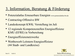  Potenzialatlas Erneuerbare Energien www.potenzialatlas-bw.de
 Contracting-Offensive BW
 Landeskonzept KWK: Vorstellung im Juli
 12 regionale Kompetenzstellen Energieeffizienz
KMU (EFRE) in Vorbereitung
 Energieeffizienznetzwerke
 Wettbewerb Leitstern Energieeffizienz
(44 Stadt- und Landkreise)
3. Information, Beratung & Förderung
18.09.15Folie 18
 
