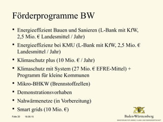  Energieeffizient Bauen und Sanieren (L-Bank mit KfW,
2,5 Mio. € Landesmittel / Jahr)
 Energieeffizienz bei KMU (L-Bank mit KfW, 2,5 Mio. €
Landesmittel / Jahr)
 Klimaschutz plus (10 Mio. € / Jahr)
 Klimaschutz mit System (27 Mio. € EFRE-Mittel) +
Programm für kleine Kommunen
 Mikro-BHKW (Brennstoffzellen)
 Demonstrationsvorhaben
 Nahwärmenetze (in Vorbereitung)
 Smart grids (10 Mio. €)
Förderprogramme BW
18.09.15Folie 20
 