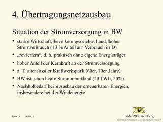 4. Übertragungsnetzausbau
-
Situation der Stromversorgung in BW
 starke Wirtschaft, bevölkerungsreiches Land, hoher
Stromverbrauch (13 % Anteil am Verbrauch in D)
 „revierfern“, d. h. praktisch ohne eigene Energieträger
 hoher Anteil der Kernkraft an der Stromversorgung
 z. T. alter fossiler Kraftwerkspark (60er, 70er Jahre)
 BW ist schon heute Stromimportland (20 TWh, 20%)
 Nachholbedarf beim Ausbau der erneuerbaren Energien,
insbesondere bei der Windenergie
18.09.15Folie 21
 
