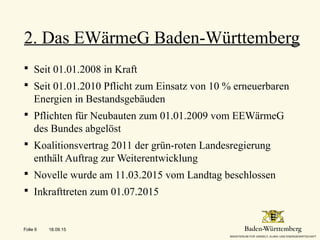  Seit 01.01.2008 in Kraft
 Seit 01.01.2010 Pflicht zum Einsatz von 10 % erneuerbaren
Energien in Bestandsgebäuden
 Pflichten für Neubauten zum 01.01.2009 vom EEWärmeG
des Bundes abgelöst
 Koalitionsvertrag 2011 der grün-roten Landesregierung
enthält Auftrag zur Weiterentwicklung
 Novelle wurde am 11.03.2015 vom Landtag beschlossen
 Inkrafttreten zum 01.07.2015
2. Das EWärmeG Baden-Württemberg
18.09.15Folie 6
 