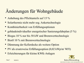 Änderungen für Wohngebäude
 Anhebung des Pflichtanteils auf 15 %
 Solarthermie nicht mehr sog. Ankertechnologie
 Kombinierbarkeit von Erfüllungsoptionen
 gebäudeindividueller energetischer Sanierungsfahrplan (5 %)
 Biogas 10 % nur bis 50 kW und Brennwerttechnologie
 Bioöl 10 % mit Brennwerttechnologie
 Dämmung der Kellerdecke als weitere Option
 PV als ersatzweise Erfüllungsoption (0,02 kWp/m2
WFl)
 Erleichterungen für kleine KWK-Anlagen
18.09.15Folie 7
 