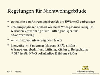  erstmals in den Anwendungsbereich des EWärmeG einbezogen
 Erfüllungsoptionen ähnlich wie beim Wohngebäude zuzüglich
Wärmerückgewinnung durch Lüftungsanlagen und
Abwärmenutzung
 keine Einzelraumfeuerung beim NWG
 Energetischer Sanierungsfahrplan (SFP): umfasst
Wärmeenergiebedarf und Lüftung, Kühlung, Beleuchtung
SFP ist für NWG vollständige Erfüllung (15%)
Regelungen für Nichtwohngebäude
18.09.15Folie 9
 
