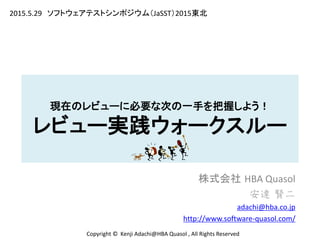 現在のレビューに必要な次の一手を把握しよう！
レビュー実践ウォークスルー
株式会社 HBA Quasol
安達 賢二
adachi@hba.co.jp
http://www.software-quasol.com/
Copyright © Kenji Adachi@HBA Quasol , All Rights Reserved
2015.5.29 ソフトウェアテストシンポジウム（JaSST）2015東北
 