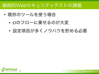 Copyright	
  (c)	
  	
  Bitforest	
  Co.,	
  Ltd.
 
継続的Webセキュリティテストの課題
• 既存のツールを使う場合	
  
• CIのフローに乗せるのが大変	
  
• 設定項目が多くノウハウを貯める必要
15
 