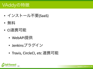 Copyright	
  (c)	
  	
  Bitforest	
  Co.,	
  Ltd.
 
VAddyの特徴
• インストール不要(SaaS)	
  
• 無料	
  
• CI連携可能	
  
• WebAPI提供	
  
• Jenkinsプラグイン	
  
• Travis,	
  CircleCI,	
  etc	
  連携可能
22
 