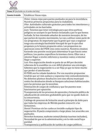 9/12
Tema 3º (Incluido en el orden del día)
Asunto tratado Establecer líneas rojas.
Víctor. Líneas rojas para pactos puntuales no para la investidura.
Nuestras primeras propuestas para la ciudadanía.
Pilar. Actividades culturales gratuitas para todos los emeritenses y
actividades en las barriadas.
Juan. Tenemos que tener estrategia para que otros particos
polígicos no usurpen lo que hemos reclamado y por lo que hemos
luchado. Se han intentado adueñar de nuestros mensajes, de los
que parten de nuestro movimiento. Lo van a utilizar como parte de
sus programas. Es importante que la gente que vaya a negociar
tenga una estrategia haciéndole hincapié de que lo que ellos
proponen ya lo hemos propuesto antes. Las propuestas no
aparezcan como del PSOE sino como nuestras. Nosotros estamos
haciendo una presión social para determinar lo que hacen como
políticos. Los puntos específicos lo tenemos claros. Ellos van a
intentar llegar a niveles inferiores y nosotros vamos a intentar
llegar a superior.
Luis. Una negociación donde se parte de un NO por decisión
soberana de la asamblea va a ser difícil plantear una estrategia.
Sabemos que la negociación va a ser floja ya que no tiene mucho
que perder el interlocutor.
El PSOE nos ha robado banderas. Por eso nuestras propuestas
tendrán que ser más audaces y expuestas más contundentemente.
No debemos plantear desahucios cero sino oficina municipal
contra los desahucios donde se busquen soluciones habitacionales
para las personas que lo necesitan.
Eliminación de cargos de confianza y que los puestos sean
funcionarios por oposición.
Transparencia de los procesos de oposición y licitación pública de
adjudicación de contratos grabándolo para que no quede duda en
la concurrencia.
Catálogo de procesos de licitación anual a principio de daño para
que todas las empresas de Mérida puedan concurrir a las
licitaciones.
Daniel. Premisas sin las cuales es inviable cualquier tipo de
negociación. El pacto compromete a largo plazo. Los acuerdos son
puntuales.
Derechos humanos, maltrato animal (festejo taurinos incluidos),
Necesidad de que en la administración y en la vida social haya
paridad.
Transparencia y publicación de sueldos de cargos públicos.
 