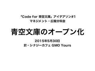 青空文庫のオープン化
「Code for 青空文庫」アイデアソン#1
マネジメント・広報分科会
2015年5月30日
於・シナジーカフェ GMO Yours
 