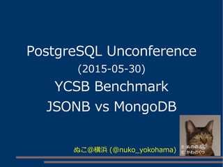 PostgreSQL Unconference
(2015-05-30)
YCSB Benchmark
JSONB vs MongoDB
ぬこ＠横浜 (@nuko_yokohama)
 