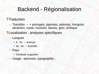 Backend - Régionalisation
Traduction
– Transifex → + portugais, japonais, polonais, hongrois,
ukrainien, russe, roumain, danois, grec, tchèque
Localisation : analyses spécifiques
– Langues
● fr : Av → Avenue
● es : Av → Avenida
– Pays
● Conduite à gauche
– Usage : adresses, typographie...
 