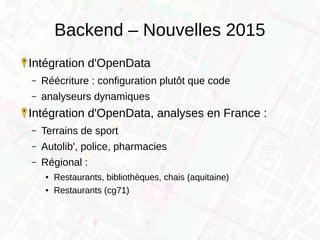 Backend – Nouvelles 2015
Intégration d'OpenData
– Réécriture : configuration plutôt que code
– analyseurs dynamiques
Intégration d'OpenData, analyses en France :
– Terrains de sport
– Autolib', police, pharmacies
– Régional :
● Restaurants, bibliothèques, chais (aquitaine)
● Restaurants (cg71)
 