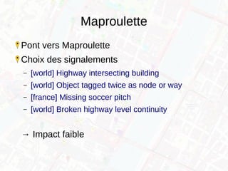 Maproulette
Pont vers Maproulette
Choix des signalements
– [world] Highway intersecting building
– [world] Object tagged twice as node or way
– [france] Missing soccer pitch
– [world] Broken highway level continuity
→ Impact faible
 