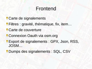 Frontend
Carte de signalements
Filtres : gravité, thématique, fix, item…
Carte de couverture
Connexion Oauth via osm.org
Export de signalements : GPX, Json, RSS,
JOSM…
Dumps des signalements : SQL, CSV
 