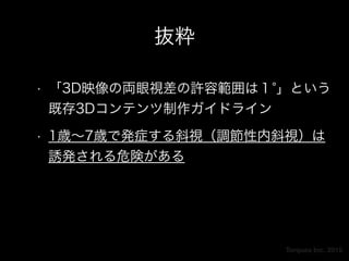 Torques Inc. 2015
抜粋
• 「3D映像の両眼視差の許容範囲は１ 」という
既存3Dコンテンツ制作ガイドライン
• 1歳∼7歳で発症する斜視（調節性内斜視）は
誘発される危険がある
 