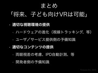 Torques Inc. 2015
まとめ 
「将来、子ども向けVRは可能」
• 適切な視聴環境の提供
• ハードウェアの進化（視線トラッキング、等）
• ユーザ／サービス提供側の予備知識
• 適切なコンテンツの提供
• 両眼視差の考慮、IPD自動計測、等
• 開発者側の予備知識
 