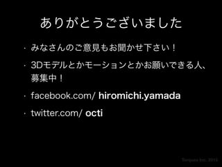 Torques Inc. 2015
ありがとうございました
• みなさんのご意見もお聞かせ下さい！
• 3Dモデルとかモーションとかお願いできる人、
募集中！
• facebook.com/ hiromichi.yamada
• twitter.com/ octi
 