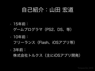 Torques Inc. 2015
自己紹介：山田 宏道
• 15年前： 
ゲームプログラマ（PS2、DS、等）
• 10年前： 
フリーランス（Flash、iOSアプリ等）
• 3年前： 
株式会社トルクス（主にiOSアプリ開発）
 