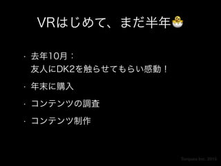 Torques Inc. 2015
VRはじめて、まだ半年🐣
• 去年10月： 
友人にDK2を触らせてもらい感動！
• 年末に購入
• コンテンツの調査
• コンテンツ制作
 