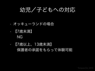 Torques Inc. 2015
幼児／子どもへの対応
• オッキューランドの場合
• 【7歳未満】 
 NG
• 【7歳以上、13歳未満】 
 保護者の承諾をもらって体験可能
 