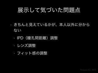 Torques Inc. 2015
展示して気づいた問題点
• きちんと見えているかが、本人以外に分から
ない
• IPD（瞳孔間距離）調整
• レンズ調整
• フィット感の調整
 