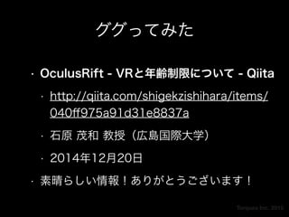 Torques Inc. 2015
ググってみた
• OculusRift - VRと年齢制限について - Qiita
• http://qiita.com/shigekzishihara/items/
040ﬀ975a91d31e8837a
• 石原 茂和 教授（広島国際大学）
• 2014年12月20日
• 素晴らしい情報！ありがとうございます！
 
