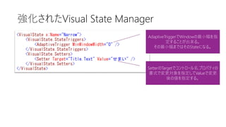 強化されたVisual State Manager
AdaptiveTriggerでWindowの最小幅を指
定することが出来る。
その最小幅まではそのStateになる。
SetterのTargetでコントロール名.プロパティの
書式で変更対象を指定してValueで変更
後の値を指定する。
 