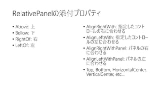 RelativePanelの添付プロパティ
• Above: 上
• Bellow: 下
• RightOf: 右
• LeftOf: 左
• AlignRightWith: 指定したコント
ロールの右に合わせる
• AlignLeftWith: 指定したコントロー
ルの左に合わせる
• AlignRightWithPanel: パネルの右
に合わせる
• AlignLeftWithPanel: パネルの左
に合わせる
• Top, Bottom, HorizontalCenter,
VerticalCenter, etc…
 