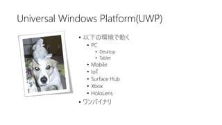 Universal Windows Platform(UWP)
• 以下の環境で動く
• PC
• Desktop
• Tablet
• Mobile
• IoT
• Surface Hub
• Xbox
• HoloLens
• ワンバイナリ
 