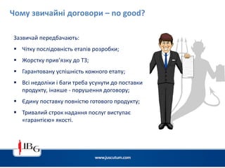 Чому звичайні договори – no good?
Зазвичай передбачають:
 Чітку послідовність етапів розробки;
 Жорстку прив’язку до ТЗ;
 Гарантовану успішність кожного етапу;
 Всі недоліки і баги треба усунути до поставки
продукту, інакше - порушення договору;
 Єдину поставку повністю готового продукту;
 Тривалий строк надання послуг виступає
«гарантією» якості.
 