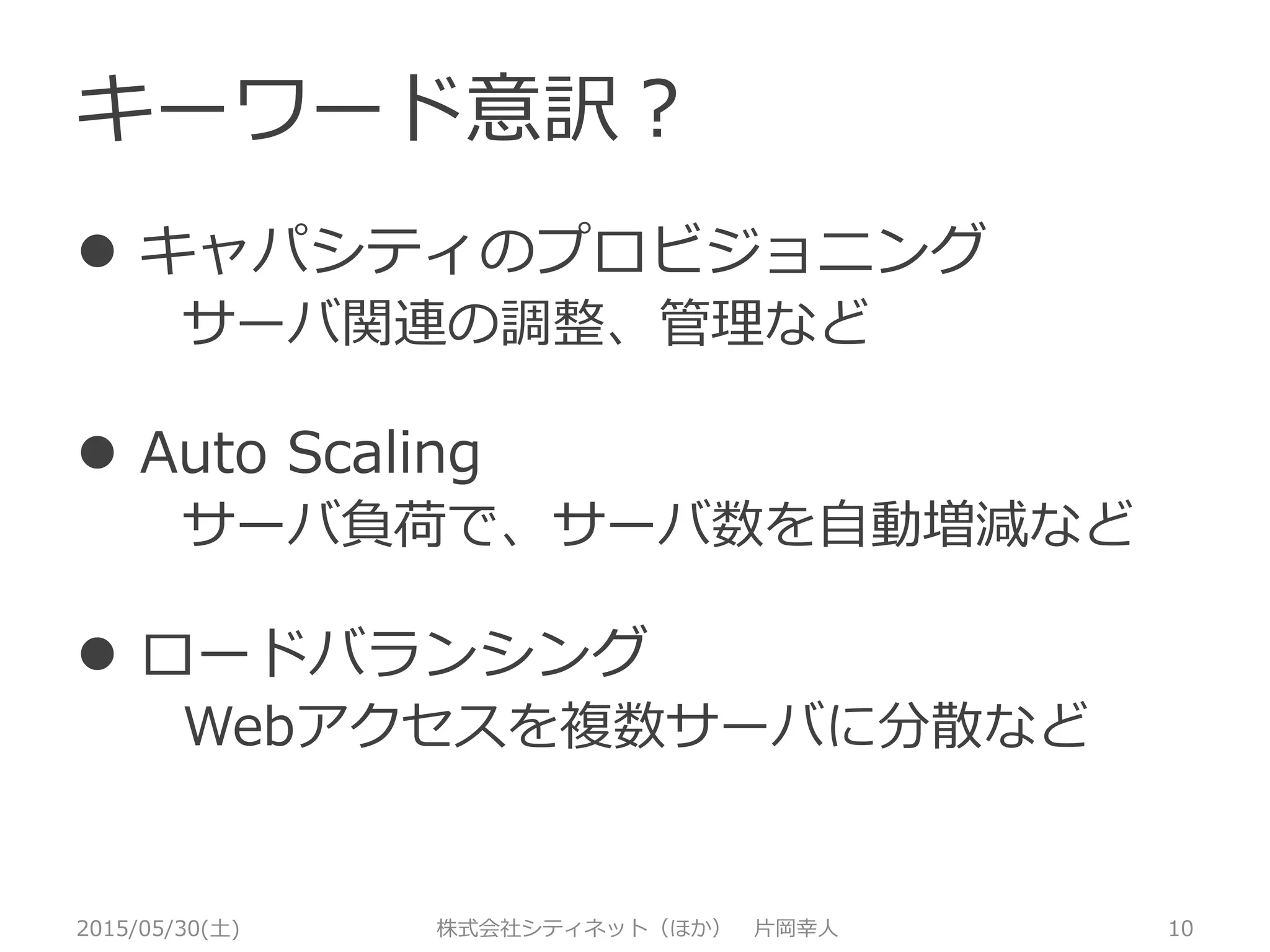 キーワード意訳？
2015/05/30(土) 株式会社シティネット（ほか） 片岡幸人 10
 キャパシティのプロビジョニング
サーバ関連の調整、管理など
 Auto Scaling
サーバ負荷で、サーバ数を自動増減など
 ロードバランシング
Webアクセスを複数サーバに分散など
 