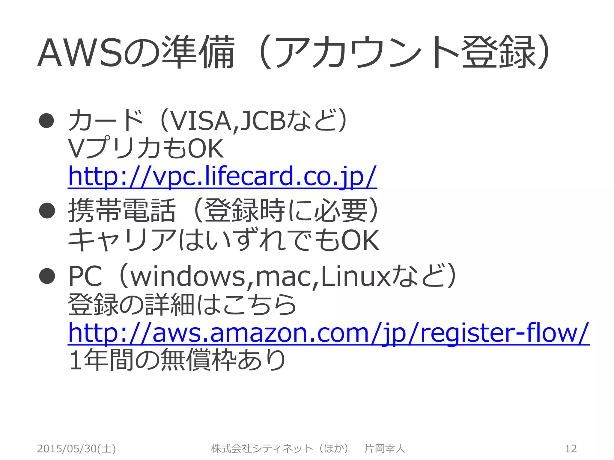 AWSの準備（アカウント登録）
2015/05/30(土) 株式会社シティネット（ほか） 片岡幸人 12
 カード（VISA,JCBなど）
VプリカもOK
http://vpc.lifecard.co.jp/
 携帯電話（登録時に必要）
キャリアはいずれでもOK
 PC（windows,mac,Linuxなど）
登録の詳細はこちら
http://aws.amazon.com/jp/register-flow/
1年間の無償枠あり
 