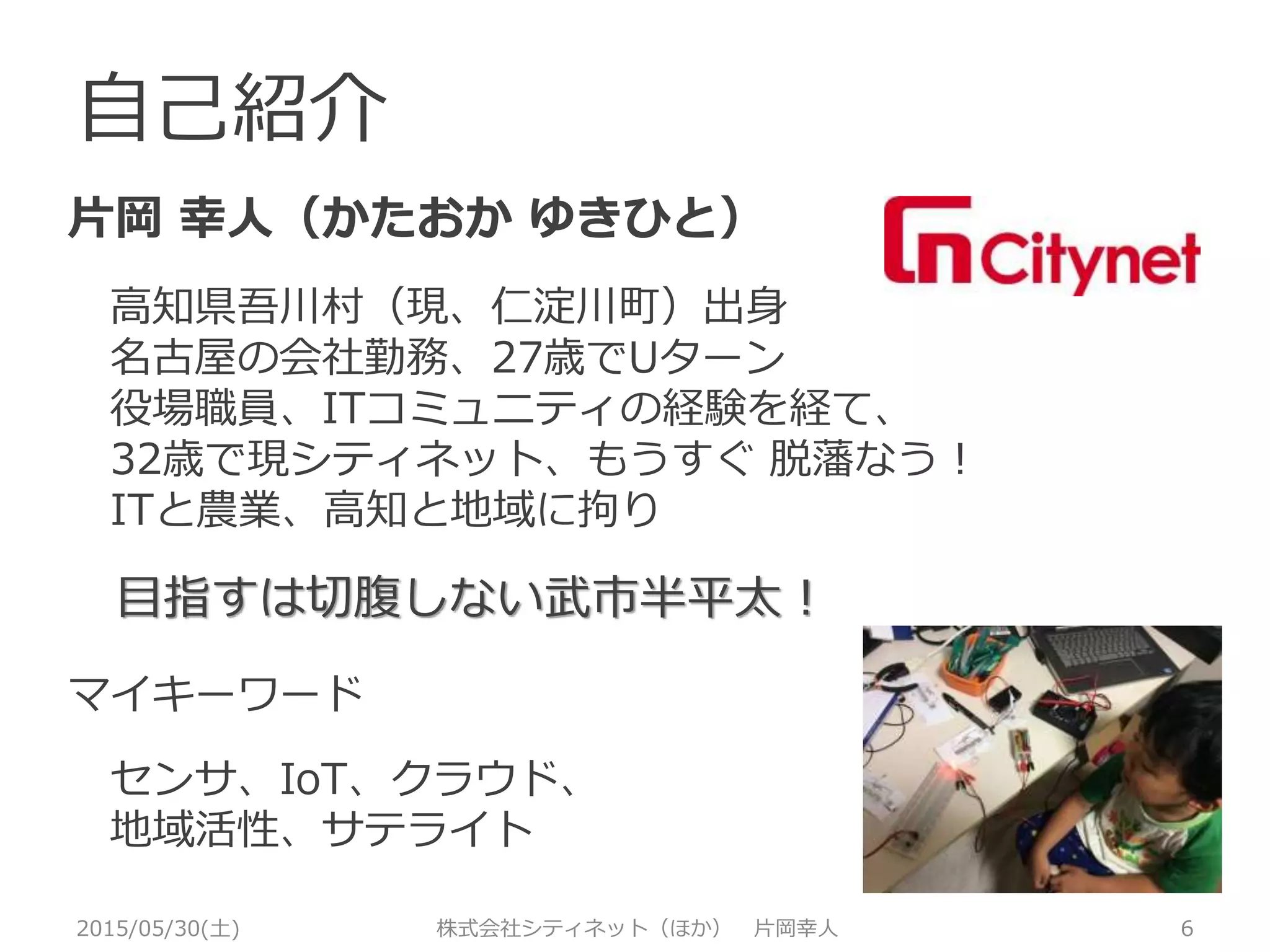 自己紹介
片岡 幸人（かたおか ゆきひと）
高知県吾川村（現、仁淀川町）出身
名古屋の会社勤務、27歳でUターン
役場職員、ITコミュニティの経験を経て、
32歳でシティネットに、もうすぐ 脱藩なう！
ITと農業、高知と地域に拘り
目指すは切腹しない武市半平太！
マイキーワード
センサ・ロボット、クラウド
地域活性
2015/05/30(土) 株式会社シティネット（ほか） 片岡幸人 6
 