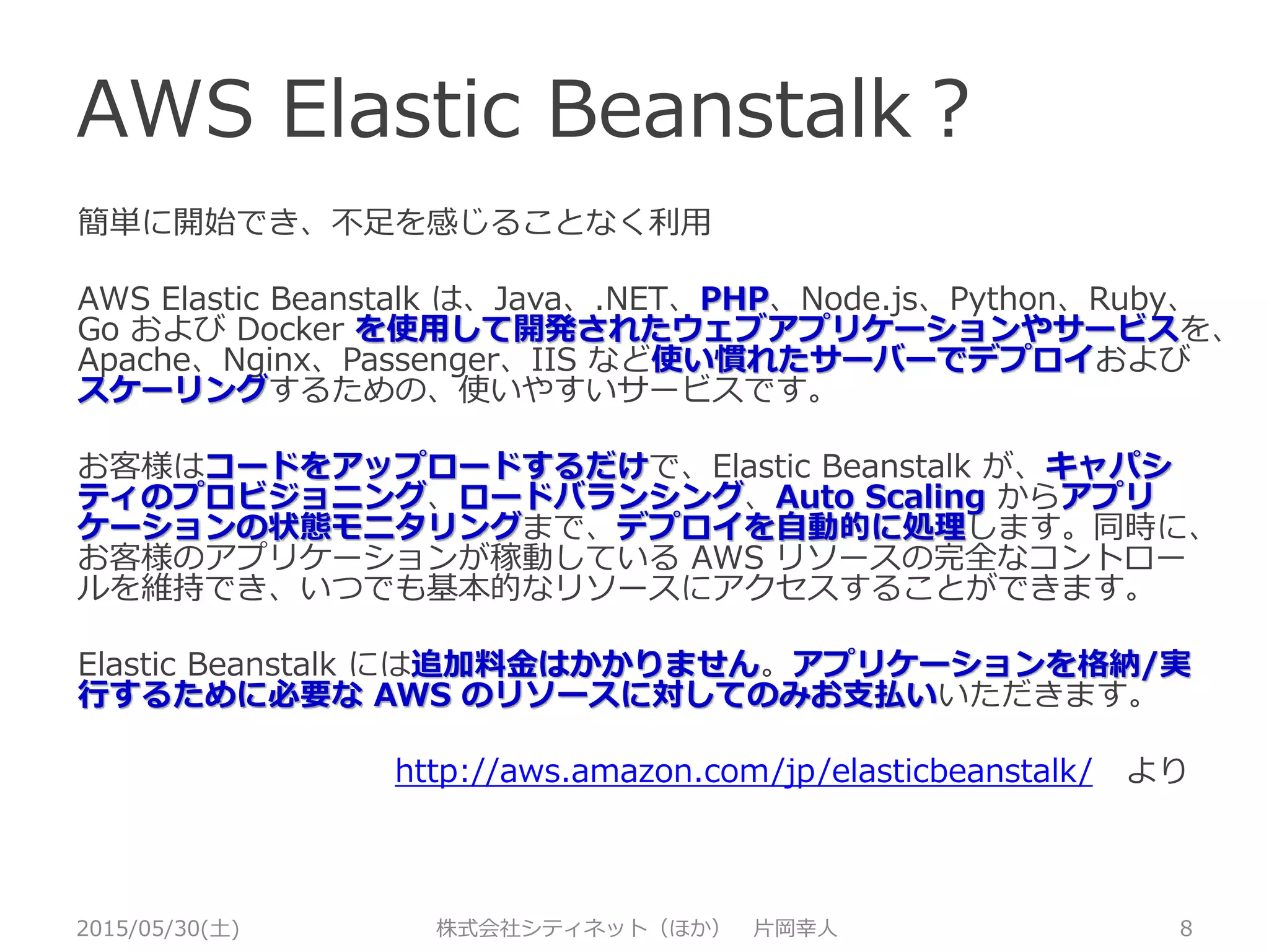 AWS Elastic Beanstalk？
2015/05/30(土) 株式会社シティネット（ほか） 片岡幸人 8
簡単に開始でき、不足を感じることなく利用
AWS Elastic Beanstalk は、Java、.NET、PHP、Node.js、Python、Ruby、
Go および Docker を使用して開発されたウェブアプリケーションやサービス
を、Apache、Nginx、Passenger、IIS など使い慣れたサーバーでデプロイお
よびスケーリングするための、使いやすいサービスです。
お客様はコードをアップロードするだけで、Elastic Beanstalk が、キャパシ
ティのプロビジョニング、ロードバランシング、Auto Scaling からアプリ
ケーションの状態モニタリングまで、デプロイを自動的に処理します。同時に、
お客様のアプリケーションが稼動している AWS リソースの完全なコントロー
ルを維持でき、いつでも基本的なリソースにアクセスすることができます。
Elastic Beanstalk には追加料金はかかりません。アプリケーションを格納/実
行するために必要な AWS のリソースに対してのみお支払いいただきます。
http://aws.amazon.com/jp/elasticbeanstalk/ より
 