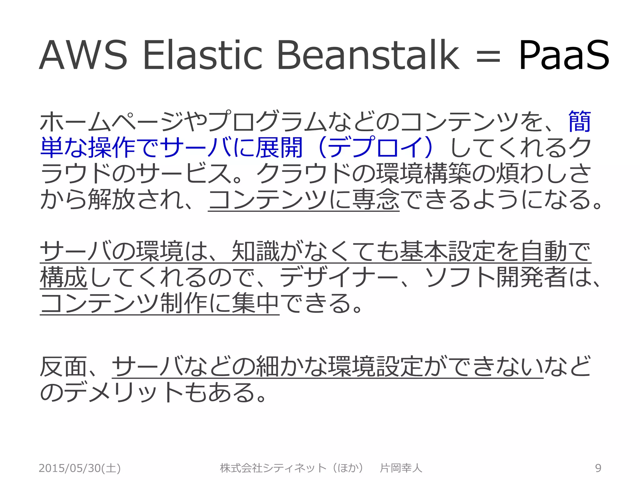 PaaS？
2015/05/30(土) 株式会社シティネット（ほか） 片岡幸人 9
開発に専念して、ホームページやプログラムな
どのコンテンツを作って、簡単な操作でサーバ
に展開（デプロイ）し、使えるようにしてくれ
るクラウドのサービス。
サーバの環境は知識がなくても、基本設定を自
動で構成してくれて、デザイナー、ソフト開発
者は、コンテンツ制作に集中できる。
反面、サーバなどのハードの細かな設定ができ
ないなどの面もある。
 