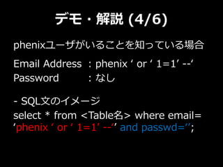 デモ・解説 (4/6)
phenixユーザがいることを知っている場合
Email Address : phenix ‘ or ‘ 1=1’ --‘
Password : なし
- SQL文のイメージ
select * from <Table名> where email=
‘phenix ‘ or ‘ 1=1’ --‘’ and passwd=‘’;
 