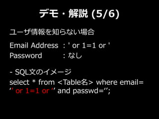 デモ・解説 (5/6)
ユーザ情報を知らない場合
Email Address : ' or 1=1 or '
Password : なし
- SQL文のイメージ
select * from <Table名> where email=
‘’ or 1=1 or ‘’ and passwd=‘’;
 