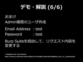 デモ・解説 (6/6)
おまけ
Admin権限のユーザ作成
Email Address : test
Password : test
Burp Suiteを経由して、リクエスト内容を
変更する
※ Badstore.net User Manual
http://www.cs.umd.edu/class/fall2012/cmsc498L/materials/BadStore_net_v1_2_Manual.pdf
 