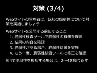 対策 (3/4)
Webサイトの管理者は、既知の脆弱性について対
策を実施しましょう
Webサイトを公開する前にすること
1. 脆弱性検査ツールで脆弱性の有無を確認
2. 結果の内容を確認
3. 脆弱性がある場合、脆弱性対策を実施
4. もう一度、脆弱性検査ツールで修正を確認
※4で脆弱性を検知する場合は、2～4を繰り返す
 