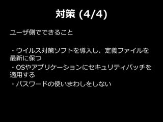 対策 (4/4)
ユーザ側でできること
・ウイルス対策ソフトを導入し、定義ファイルを
最新に保つ
・OSやアプリケーションにセキュリティパッチを
適用する
・パスワードの使いまわしをしない
 