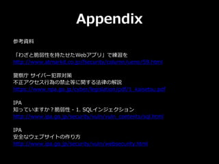 Appendix
参考資料
「わざと脆弱性を持たせたWebアプリ」で練習を
http://www.atmarkit.co.jp/fsecurity/column/ueno/59.html
警察庁 サイバー犯罪対策
不正アクセス行為の禁止等に関する法律の解説
https://www.npa.go.jp/cyber/legislation/pdf/1_kaisetsu.pdf
IPA
知っていますか？脆弱性 - 1. SQLインジェクション
http://www.ipa.go.jp/security/vuln/vuln_contents/sql.html
IPA
安全なウェブサイトの作り方
http://www.ipa.go.jp/security/vuln/websecurity.html
 