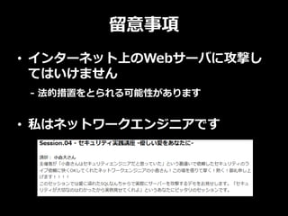 留意事項
• インターネット上のWebサーバに攻撃し
てはいけません
- 法的措置をとられる可能性があります
• 私はネットワークエンジニアです
 