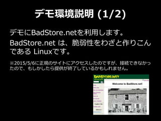 デモ環境説明 (1/2)
デモにBadStore.netを利用します。
BadStore.net は、脆弱性をわざと作りこん
である Linuxです。
※2015/5/6に正規のサイトにアクセスしたのですが、接続できなかっ
たので、もしかしたら提供が終了しているかもしれません。
 
