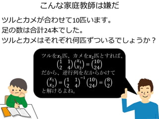こんな家庭教師は嫌だ
ツルとカメが合わせて10匹います。
足の数は合計24本でした。
ツルとカメはそれぞれ何匹ずついるでしょうか？
ツルを𝑥1匹、カメを𝑥2匹とすれば、
1 1
2 4
𝑥1
𝑥2
=
10
24
だから、逆行列を左からかけて
𝑥1
𝑥2
=
1 1
2 4
−1
10
24
=
8
2
と解けるよね。
 