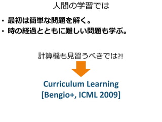 人間の学習では
• 最初は簡単な問題を解く。
• 時の経過とともに難しい問題も学ぶ。
計算機も見習うべきでは?!
Curriculum Learning
[Bengio+, ICML 2009]
 