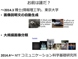 お前は誰だ？
～2014.3 博士(情報理工学)、東京大学
• 画像説明文の自動生成
• 大規模画像分類
2014.4～ NTT コミュニケーション科学基礎研究所
 
